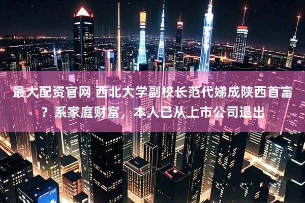 最大配资官网 西北大学副校长范代娣成陕西首富？系家庭财富，本人已从上市公司退出