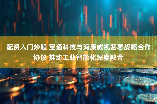 配资入门炒股 宝通科技与海康威视签署战略合作协议 推动工业智能化深度融合