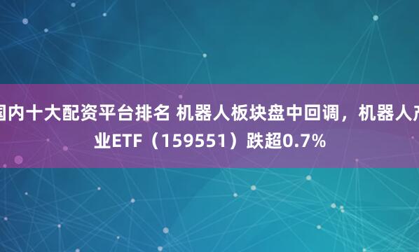 国内十大配资平台排名 机器人板块盘中回调，机器人产业ETF（159551）跌超0.7%