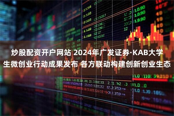炒股配资开户网站 2024年广发证券·KAB大学生微创业行动成果发布 各方联动构建创新创业生态