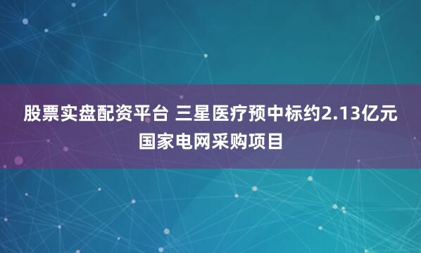 股票实盘配资平台 三星医疗预中标约2.13亿元国家电网采购项目
