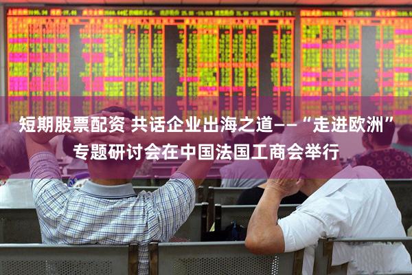短期股票配资 共话企业出海之道——“走进欧洲”专题研讨会在中国法国工商会举行