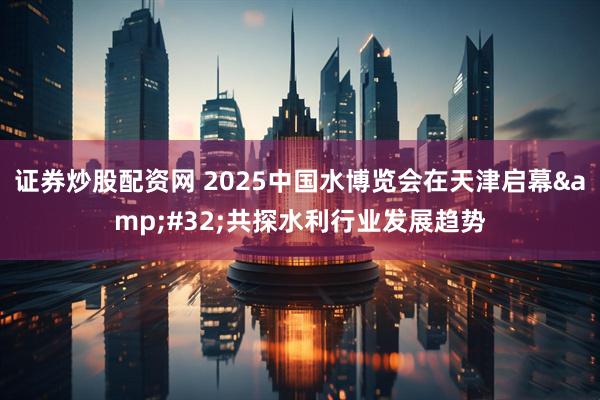 证券炒股配资网 2025中国水博览会在天津启幕&#32;共探水利行业发展趋势