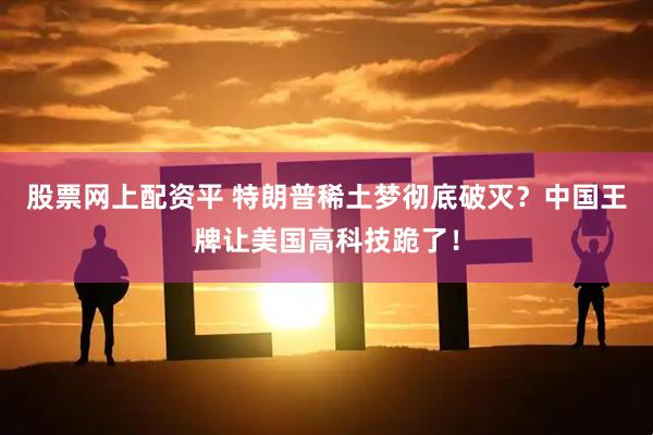 股票网上配资平 特朗普稀土梦彻底破灭？中国王牌让美国高科技跪了！
