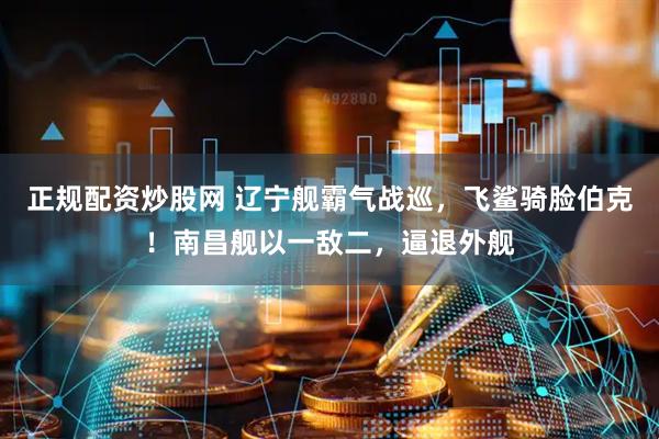 正规配资炒股网 辽宁舰霸气战巡，飞鲨骑脸伯克！南昌舰以一敌二，逼退外舰