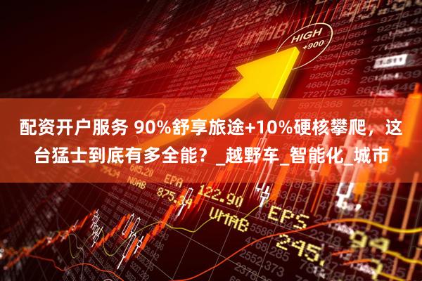 配资开户服务 90%舒享旅途+10%硬核攀爬，这台猛士到底有多全能？_越野车_智能化_城市
