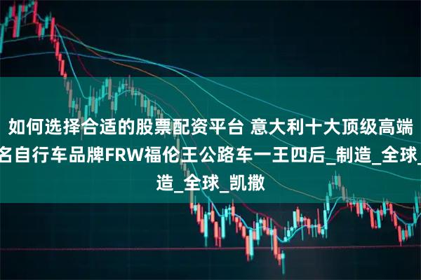 如何选择合适的股票配资平台 意大利十大顶级高端最著名自行车品牌FRW福伦王公路车一王四后_制造_全球_凯撒