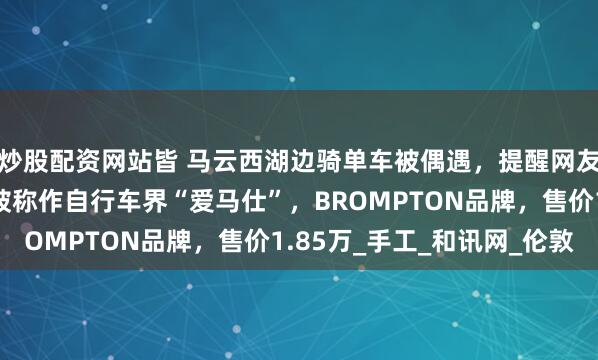 炒股配资网站皆 马云西湖边骑单车被偶遇，提醒网友注意安全！同款单车被称作自行车界“爱马仕”，BROMPTON品牌，售价1.85万_手工_和讯网_伦敦