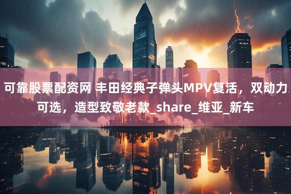 可靠股票配资网 丰田经典子弹头MPV复活，双动力可选，造型致敬老款_share_维亚_新车