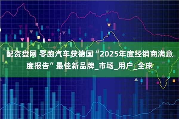 配资盘网 零跑汽车获德国“2025年度经销商满意度报告”最佳新品牌_市场_用户_全球