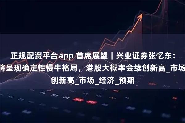正规配资平台app 首席展望｜兴业证券张忆东：下半年A股将呈现确定性慢牛格局，港股大概率会续创新高_市场_经济_预期